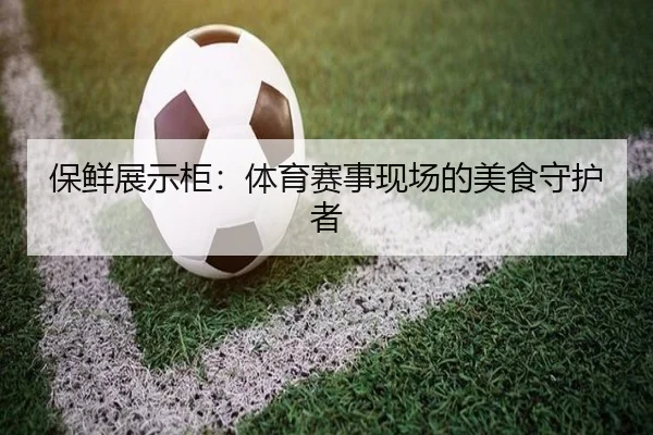 保鲜展示柜：体育赛事现场的美食守护者