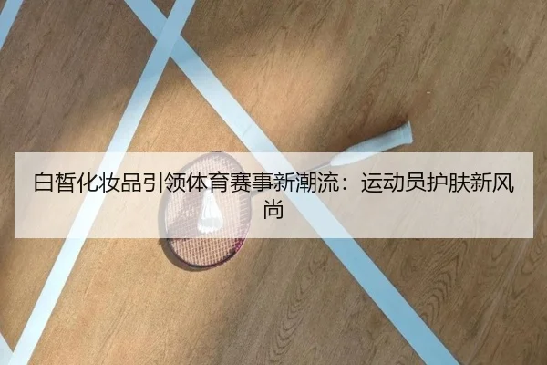 白皙化妆品引领体育赛事新潮流：运动员护肤新风尚