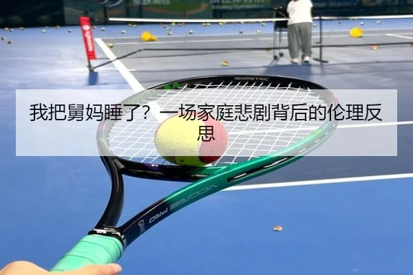 我把舅妈睡了？一场家庭悲剧背后的伦理反思